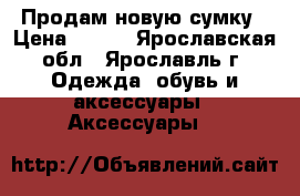 Продам новую сумку › Цена ­ 600 - Ярославская обл., Ярославль г. Одежда, обувь и аксессуары » Аксессуары   